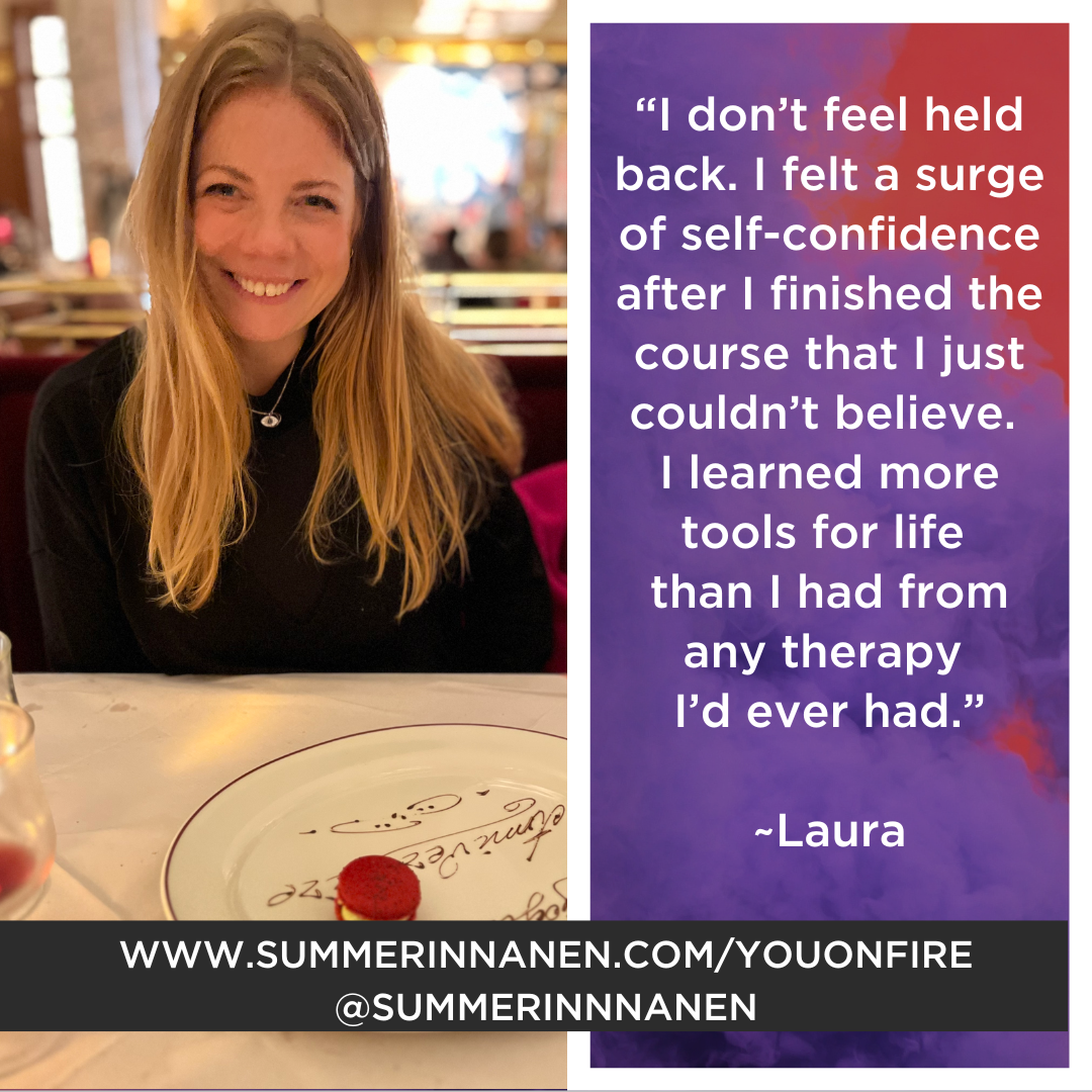 Laura: “I don’t feel held back. I felt a surge of self-confidence after I finished the course that I just couldn’t believe. I learned more tools for life than I had from any therapy I’d ever had.”